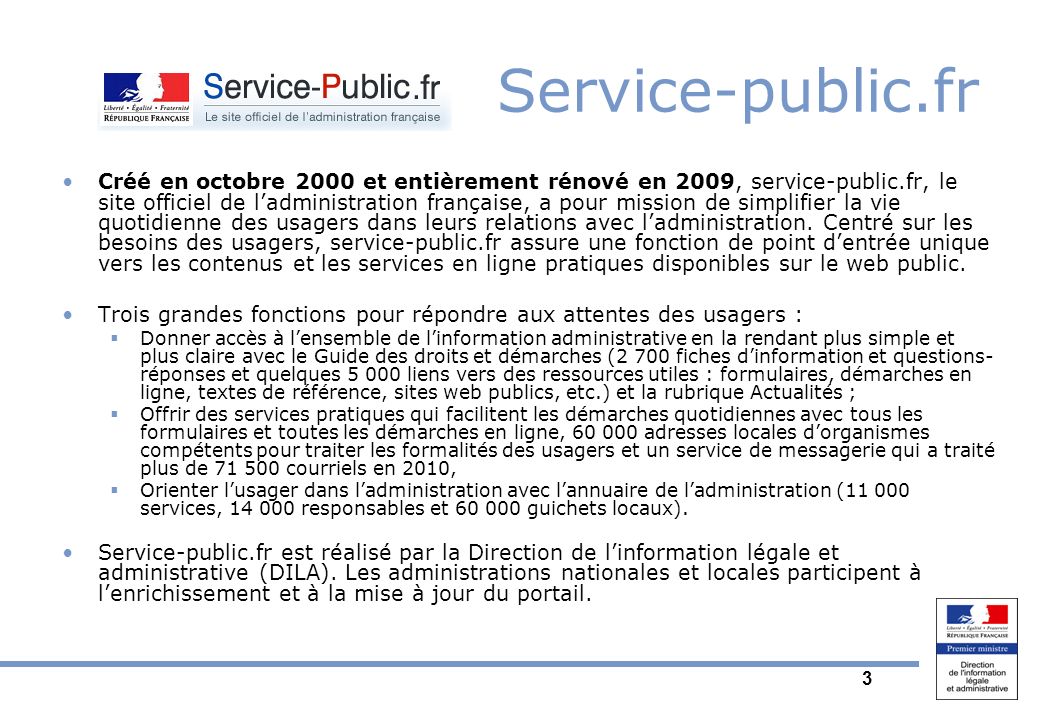 3 Service-public.fr Créé en octobre 2000 et entièrement rénové en 2009, service-public.fr, le site officiel de ladministration française, a pour mission de simplifier la vie quotidienne des usagers dans leurs relations avec ladministration.