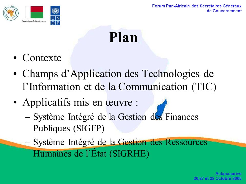 Forum Pan-Africain des Secrétaires Généraux de Gouvernement Antananarivo 26,27 et 28 Octobre 2006 Plan Contexte Champs dApplication des Technologies de lInformation et de la Communication (TIC) Applicatifs mis en œuvre : –Système Intégré de la Gestion des Finances Publiques (SIGFP) –Système Intégré de la Gestion des Ressources Humaines de lÉtat (SIGRHE)