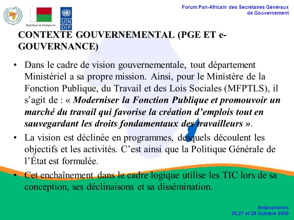 Forum Pan-Africain des Secrétaires Généraux de Gouvernement Antananarivo 26,27 et 28 Octobre 2006 CONTEXTE GOUVERNEMENTAL (PGE ET e- GOUVERNANCE) Dans le cadre de vision gouvernementale, tout département Ministériel a sa propre mission.