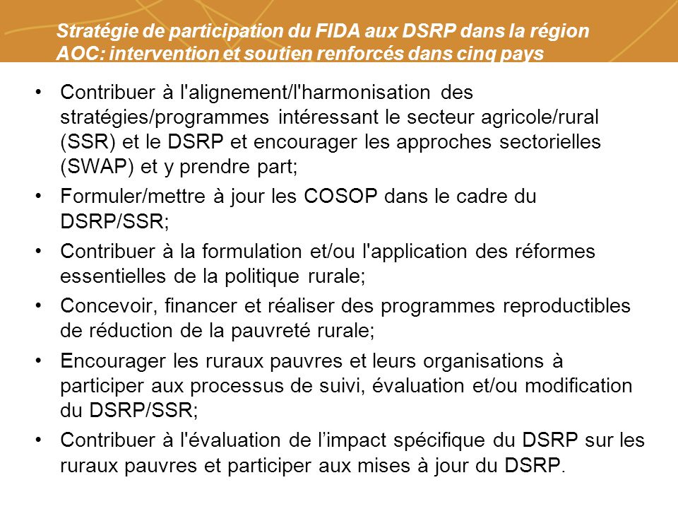 Farmers organizations, policies and markets Stratégie de participation du FIDA aux DSRP dans la région AOC: intervention et soutien renforcés dans cinq pays Contribuer à l alignement/l harmonisation des stratégies/programmes intéressant le secteur agricole/rural (SSR) et le DSRP et encourager les approches sectorielles (SWAP) et y prendre part; Formuler/mettre à jour les COSOP dans le cadre du DSRP/SSR; Contribuer à la formulation et/ou l application des réformes essentielles de la politique rurale; Concevoir, financer et réaliser des programmes reproductibles de réduction de la pauvreté rurale; Encourager les ruraux pauvres et leurs organisations à participer aux processus de suivi, évaluation et/ou modification du DSRP/SSR; Contribuer à l évaluation de limpact spécifique du DSRP sur les ruraux pauvres et participer aux mises à jour du DSRP.