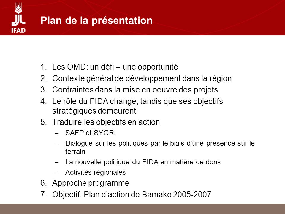 Plan de la présentation 1.Les OMD: un défi – une opportunité 2.Contexte général de développement dans la région 3.Contraintes dans la mise en oeuvre des projets 4.Le rôle du FIDA change, tandis que ses objectifs stratégiques demeurent 5.Traduire les objectifs en action –SAFP et SYGRI –Dialogue sur les politiques par le biais dune présence sur le terrain –La nouvelle politique du FIDA en matière de dons –Activités régionales 6.Approche programme 7.Objectif: Plan daction de Bamako