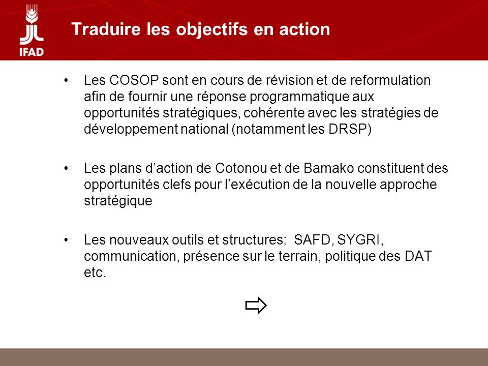 Traduire les objectifs en action Les COSOP sont en cours de révision et de reformulation afin de fournir une réponse programmatique aux opportunités stratégiques, cohérente avec les stratégies de développement national (notamment les DRSP) Les plans daction de Cotonou et de Bamako constituent des opportunités clefs pour lexécution de la nouvelle approche stratégique Les nouveaux outils et structures: SAFD, SYGRI, communication, présence sur le terrain, politique des DAT etc.