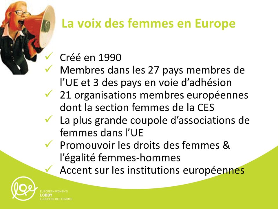 Créé en 1990 Membres dans les 27 pays membres de lUE et 3 des pays en voie dadhésion 21 organisations membres européennes dont la section femmes de la CES La plus grande coupole dassociations de femmes dans lUE Promouvoir les droits des femmes & légalité femmes-hommes Accent sur les institutions européennes La voix des femmes en Europe
