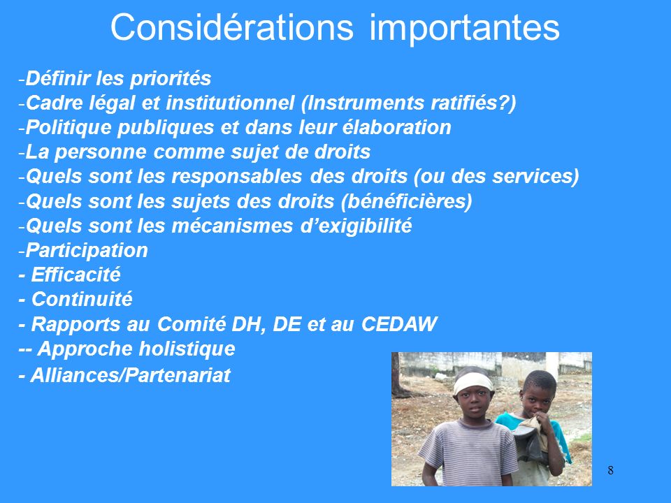8 Considérations importantes -Définir les priorités -Cadre légal et institutionnel (Instruments ratifiés ) -Politique publiques et dans leur élaboration -La personne comme sujet de droits -Quels sont les responsables des droits (ou des services) -Quels sont les sujets des droits (bénéficières) -Quels sont les mécanismes dexigibilité -Participation - Efficacité - Continuité - Rapports au Comité DH, DE et au CEDAW -- Approche holistique - Alliances/Partenariat