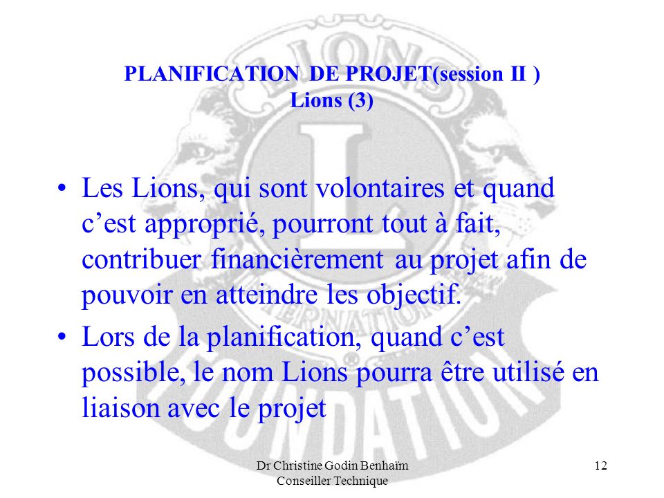 Dr Christine Godin Benhaïm Conseiller Technique 12 PLANIFICATION DE PROJET(session II ) Lions (3) Les Lions, qui sont volontaires et quand cest approprié, pourront tout à fait, contribuer financièrement au projet afin de pouvoir en atteindre les objectif.