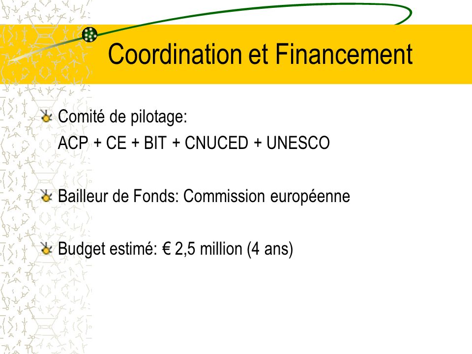 Coordination et Financement Comité de pilotage: ACP + CE + BIT + CNUCED + UNESCO Bailleur de Fonds: Commission européenne Budget estimé: 2,5 million (4 ans)