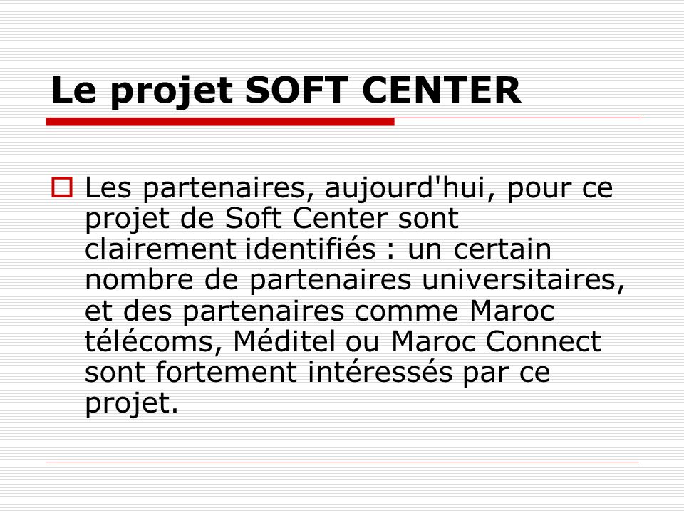 Le projet SOFT CENTER Les partenaires, aujourd hui, pour ce projet de Soft Center sont clairement identifiés : un certain nombre de partenaires universitaires, et des partenaires comme Maroc télécoms, Méditel ou Maroc Connect sont fortement intéressés par ce projet.