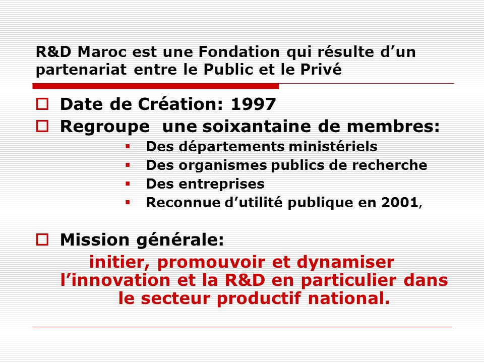 R&D Maroc est une Fondation qui résulte dun partenariat entre le Public et le Privé Date de Création: 1997 Regroupe une soixantaine de membres: Des départements ministériels Des organismes publics de recherche Des entreprises Reconnue dutilité publique en 2001, Mission générale: initier, promouvoir et dynamiser linnovation et la R&D en particulier dans le secteur productif national.