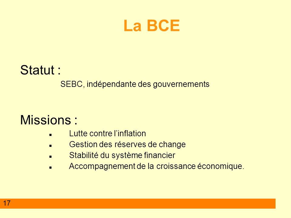 17 La BCE Statut : SEBC, indépendante des gouvernements Missions : Lutte contre linflation Gestion des réserves de change Stabilité du système financier Accompagnement de la croissance économique.