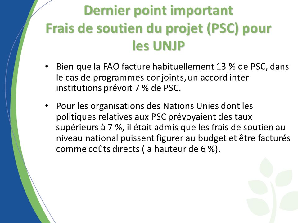 Dernier point important Frais de soutien du projet (PSC) pour les UNJP Bien que la FAO facture habituellement 13 % de PSC, dans le cas de programmes conjoints, un accord inter institutions prévoit 7 % de PSC.