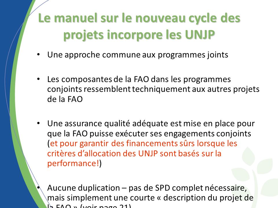 Le manuel sur le nouveau cycle des projets incorpore les UNJP Une approche commune aux programmes joints Les composantes de la FAO dans les programmes conjoints ressemblent techniquement aux autres projets de la FAO Une assurance qualité adéquate est mise en place pour que la FAO puisse exécuter ses engagements conjoints (et pour garantir des financements sûrs lorsque les critères dallocation des UNJP sont basés sur la performance!) Aucune duplication – pas de SPD complet nécessaire, mais simplement une courte « description du projet de la FAO » (voir page 21)