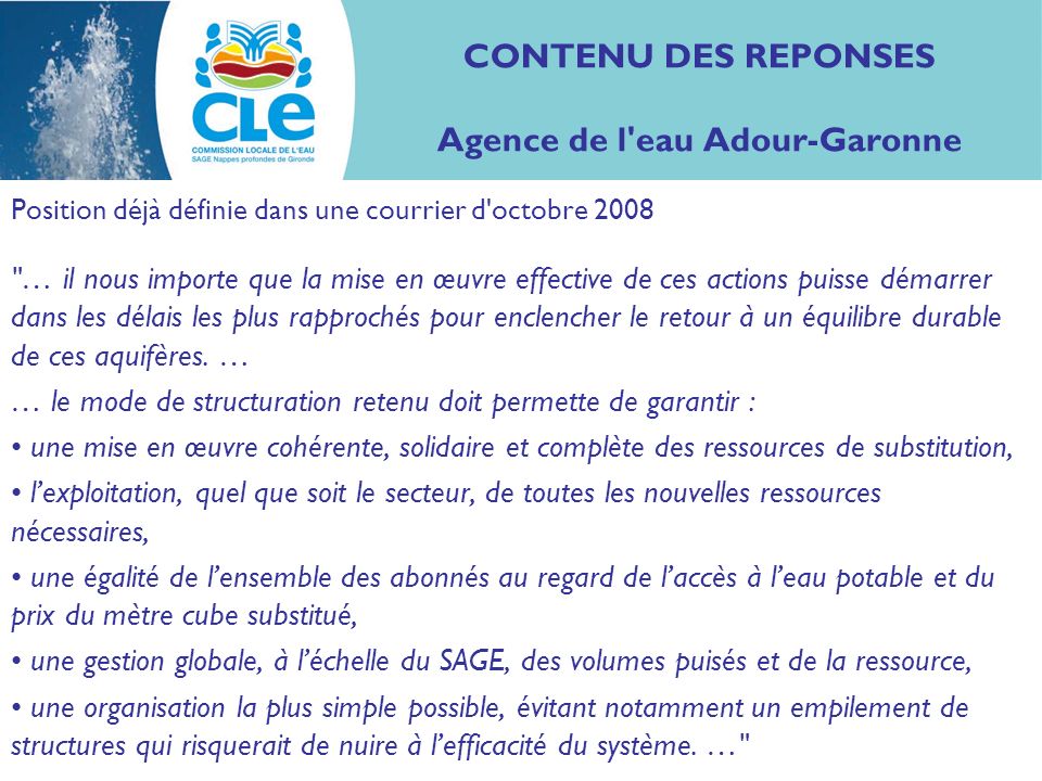 CONTENU DES REPONSES Agence de l eau Adour-Garonne Position déjà définie dans une courrier d octobre 2008 … il nous importe que la mise en œuvre effective de ces actions puisse démarrer dans les délais les plus rapprochés pour enclencher le retour à un équilibre durable de ces aquifères.