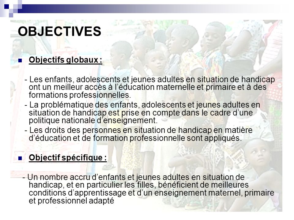 OBJECTIVES Objectifs globaux : - Les enfants, adolescents et jeunes adultes en situation de handicap ont un meilleur accès à léducation maternelle et primaire et à des formations professionnelles.