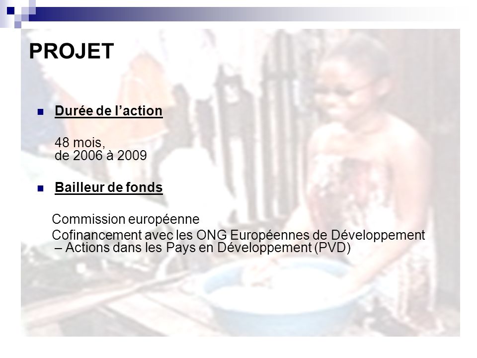Durée de laction 48 mois, de 2006 à 2009 Bailleur de fonds Commission européenne Cofinancement avec les ONG Européennes de Développement – Actions dans les Pays en Développement (PVD) PROJET