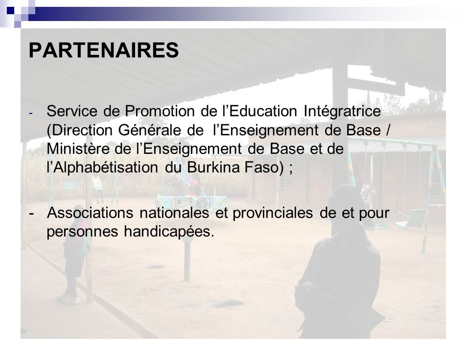 PARTENAIRES - Service de Promotion de lEducation Intégratrice (Direction Générale de lEnseignement de Base / Ministère de lEnseignement de Base et de lAlphabétisation du Burkina Faso) ; - Associations nationales et provinciales de et pour personnes handicapées.