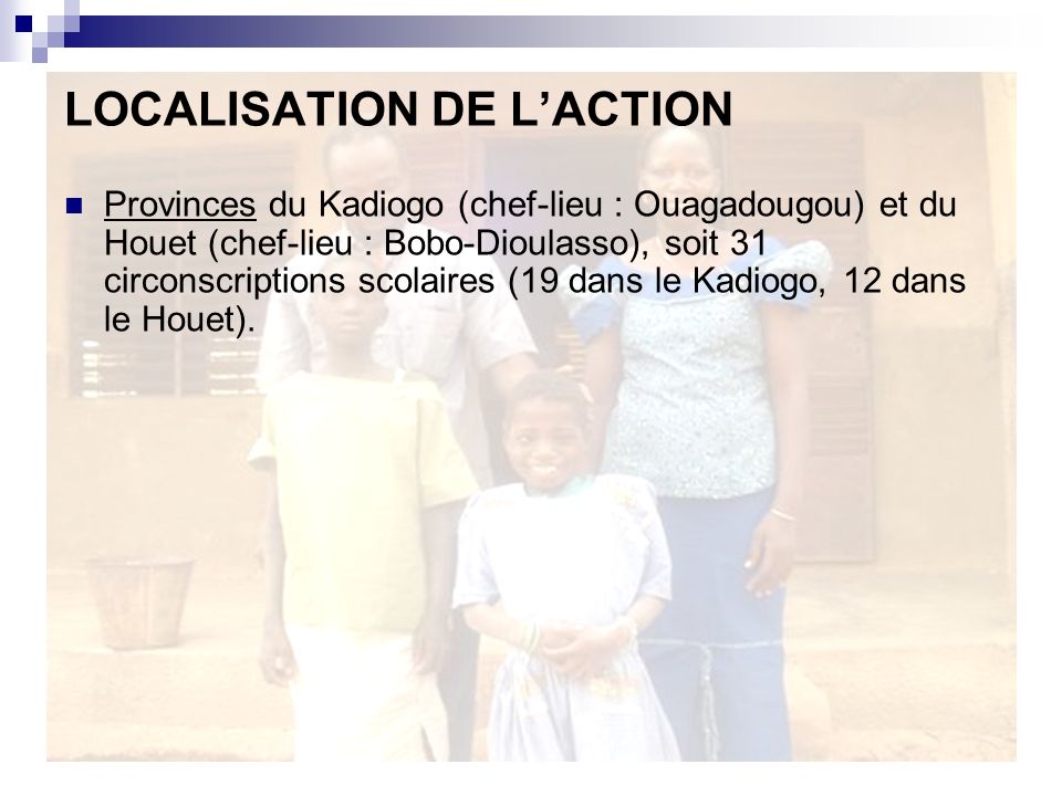 LOCALISATION DE LACTION Provinces du Kadiogo (chef-lieu : Ouagadougou) et du Houet (chef-lieu : Bobo-Dioulasso), soit 31 circonscriptions scolaires (19 dans le Kadiogo, 12 dans le Houet).