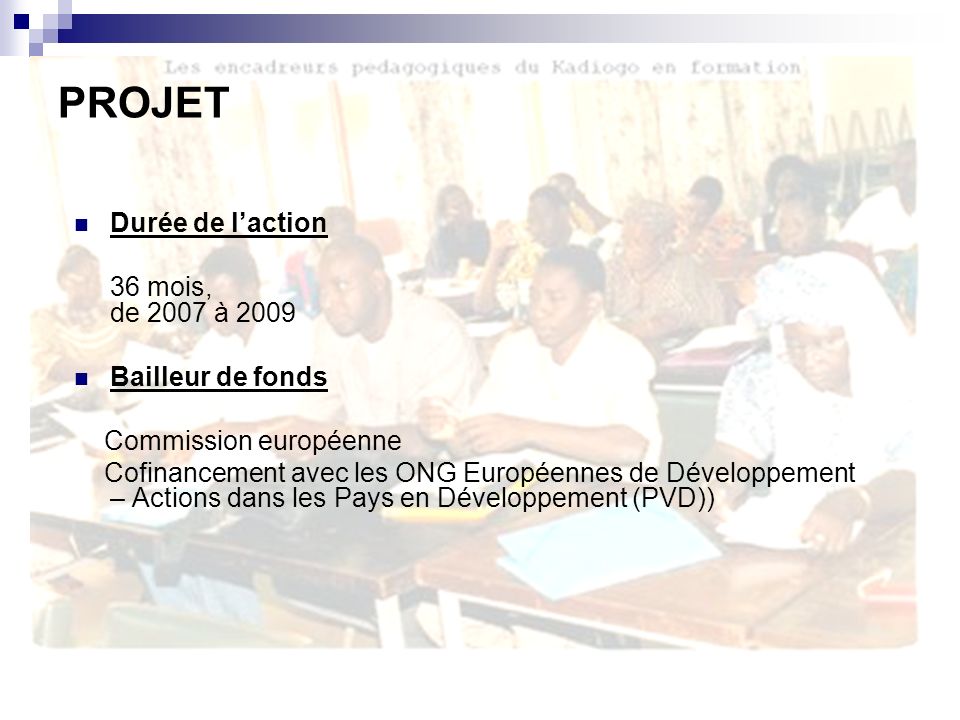 Durée de laction 36 mois, de 2007 à 2009 Bailleur de fonds Commission européenne Cofinancement avec les ONG Européennes de Développement – Actions dans les Pays en Développement (PVD)) PROJET