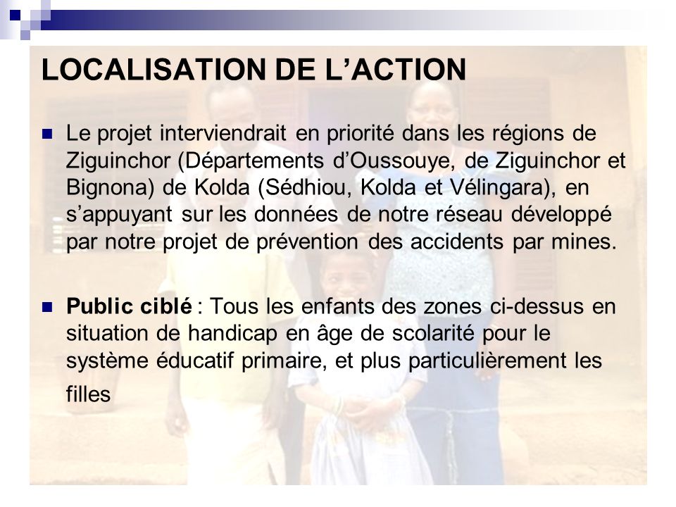 LOCALISATION DE LACTION Le projet interviendrait en priorité dans les régions de Ziguinchor (Départements dOussouye, de Ziguinchor et Bignona) de Kolda (Sédhiou, Kolda et Vélingara), en sappuyant sur les données de notre réseau développé par notre projet de prévention des accidents par mines.