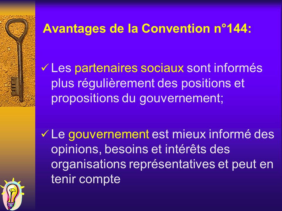 Avantages de la Convention n°144: Les partenaires sociaux sont informés plus régulièrement des positions et propositions du gouvernement; Le gouvernement est mieux informé des opinions, besoins et intérêts des organisations représentatives et peut en tenir compte
