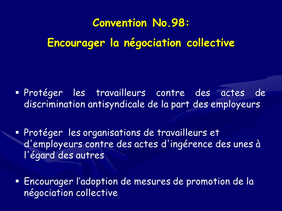 Convention No.98: Encourager la négociation collective Protéger les travailleurs contre des actes de discrimination antisyndicale de la part des employeurs Protéger les organisations de travailleurs et d employeurs contre des actes d ingérence des unes à l égard des autres Encourager ladoption de mesures de promotion de la négociation collective