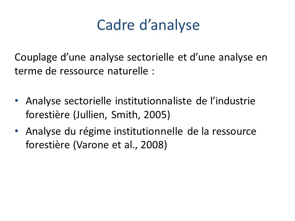 Cadre danalyse Analyse sectorielle institutionnaliste de lindustrie forestière (Jullien, Smith, 2005) Analyse du régime institutionnelle de la ressource forestière (Varone et al., 2008) Couplage dune analyse sectorielle et dune analyse en terme de ressource naturelle :