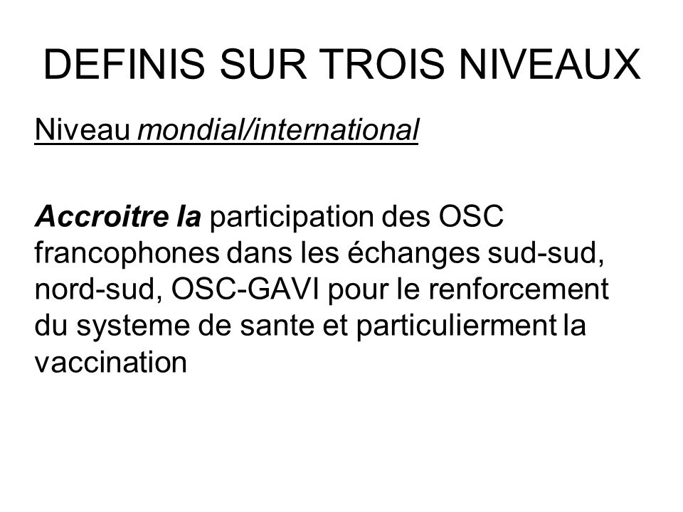 DEFINIS SUR TROIS NIVEAUX Niveau mondial/international Accroitre la participation des OSC francophones dans les échanges sud-sud, nord-sud, OSC-GAVI pour le renforcement du systeme de sante et particulierment la vaccination
