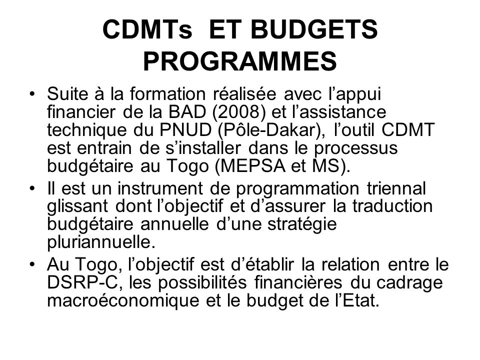 CDMTs ET BUDGETS PROGRAMMES Suite à la formation réalisée avec lappui financier de la BAD (2008) et lassistance technique du PNUD (Pôle-Dakar), loutil CDMT est entrain de sinstaller dans le processus budgétaire au Togo (MEPSA et MS).