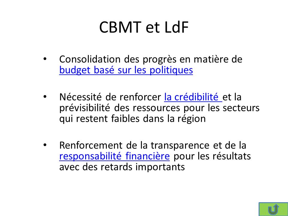 CBMT et LdF Consolidation des progrès en matière de budget basé sur les politiques budget basé sur les politiques Nécessité de renforcer la crédibilité et la prévisibilité des ressources pour les secteurs qui restent faibles dans la régionla crédibilité Renforcement de la transparence et de la responsabilité financière pour les résultats avec des retards importants responsabilité financière