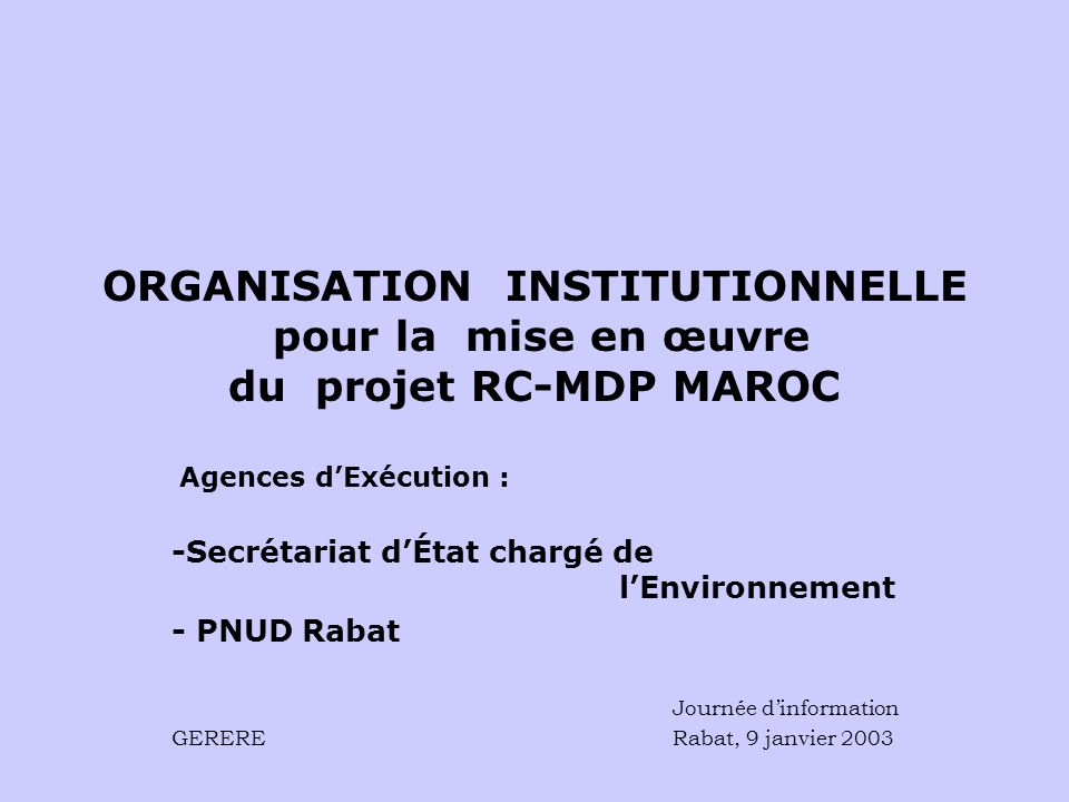 ORGANISATION INSTITUTIONNELLE pour la mise en œuvre du projet RC-MDP MAROC Agences dExécution : -Secrétariat dÉtat chargé de lEnvironnement - PNUD Rabat Journée dinformation GERERE Rabat, 9 janvier 2003