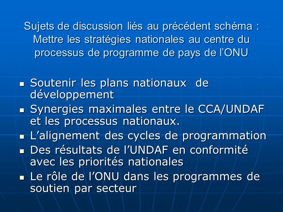 Sujets de discussion liés au précédent schéma : Mettre les stratégies nationales au centre du processus de programme de pays de lONU Soutenir les plans nationaux de développement Soutenir les plans nationaux de développement Synergies maximales entre le CCA/UNDAF et les processus nationaux.