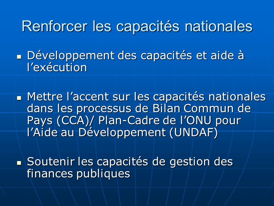 Renforcer les capacités nationales Développement des capacités et aide à lexécution Développement des capacités et aide à lexécution Mettre laccent sur les capacités nationales dans les processus de Bilan Commun de Pays (CCA)/ Plan-Cadre de lONU pour lAide au Développement (UNDAF) Mettre laccent sur les capacités nationales dans les processus de Bilan Commun de Pays (CCA)/ Plan-Cadre de lONU pour lAide au Développement (UNDAF) Soutenir les capacités de gestion des finances publiques Soutenir les capacités de gestion des finances publiques