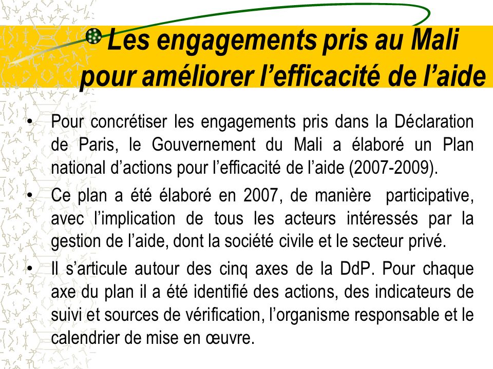 Les engagements pris au Mali pour améliorer lefficacité de laide Pour concrétiser les engagements pris dans la Déclaration de Paris, le Gouvernement du Mali a élaboré un Plan national dactions pour lefficacité de laide ( ).