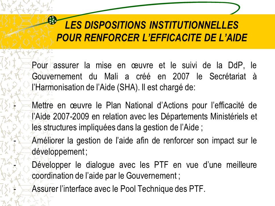 LES DISPOSITIONS INSTITUTIONNELLES POUR RENFORCER LEFFICACITE DE LAIDE Pour assurer la mise en œuvre et le suivi de la DdP, le Gouvernement du Mali a créé en 2007 le Secrétariat à lHarmonisation de lAide (SHA).