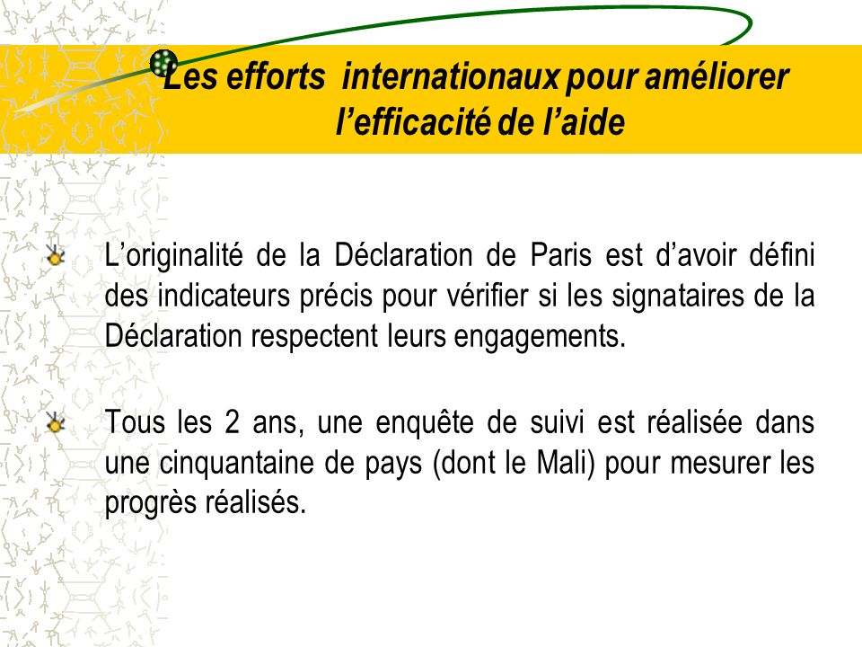 Les efforts internationaux pour améliorer lefficacité de laide Loriginalité de la Déclaration de Paris est davoir défini des indicateurs précis pour vérifier si les signataires de la Déclaration respectent leurs engagements.