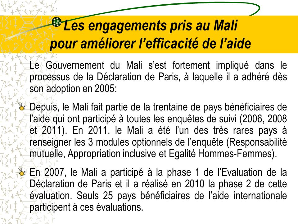 Les engagements pris au Mali pour améliorer lefficacité de laide Le Gouvernement du Mali sest fortement impliqué dans le processus de la Déclaration de Paris, à laquelle il a adhéré dès son adoption en 2005: Depuis, le Mali fait partie de la trentaine de pays bénéficiaires de laide qui ont participé à toutes les enquêtes de suivi (2006, 2008 et 2011).