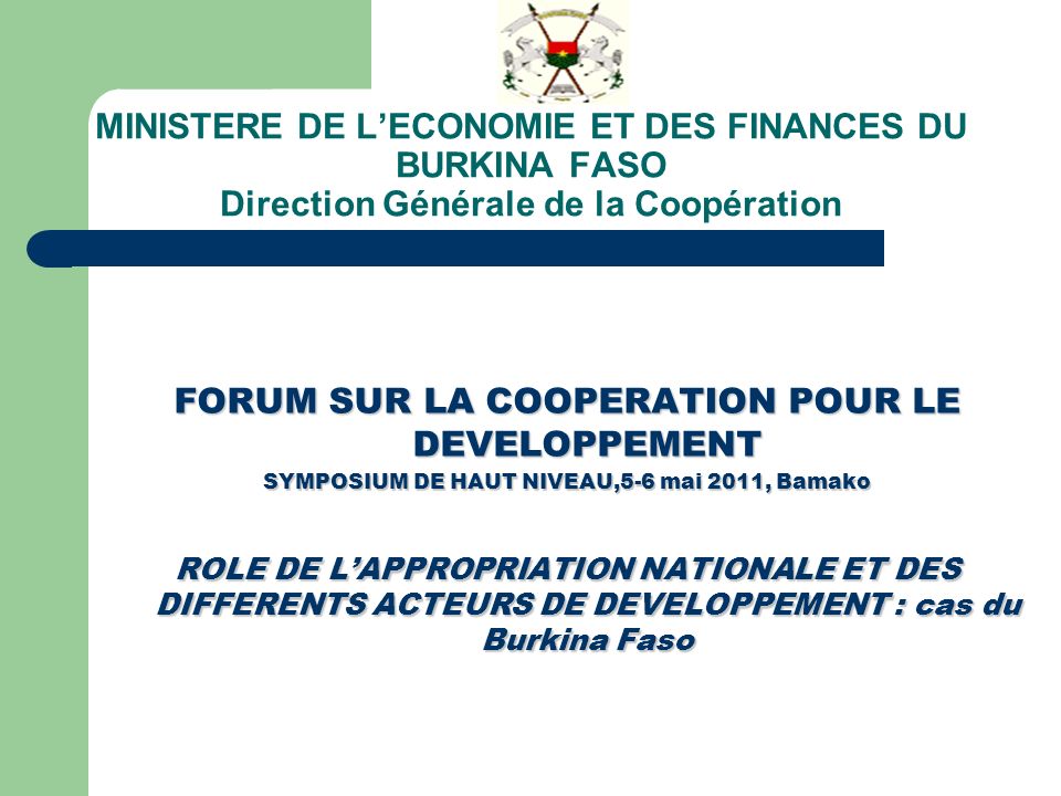 MINISTERE DE LECONOMIE ET DES FINANCES DU BURKINA FASO Direction Générale de la Coopération FORUM SUR LA COOPERATION POUR LE DEVELOPPEMENT SYMPOSIUM DE HAUT NIVEAU,5-6 mai 2011, Bamako ROLE DE LAPPROPRIATION NATIONALE ET DES DIFFERENTS ACTEURS DE DEVELOPPEMENT : cas du Burkina Faso