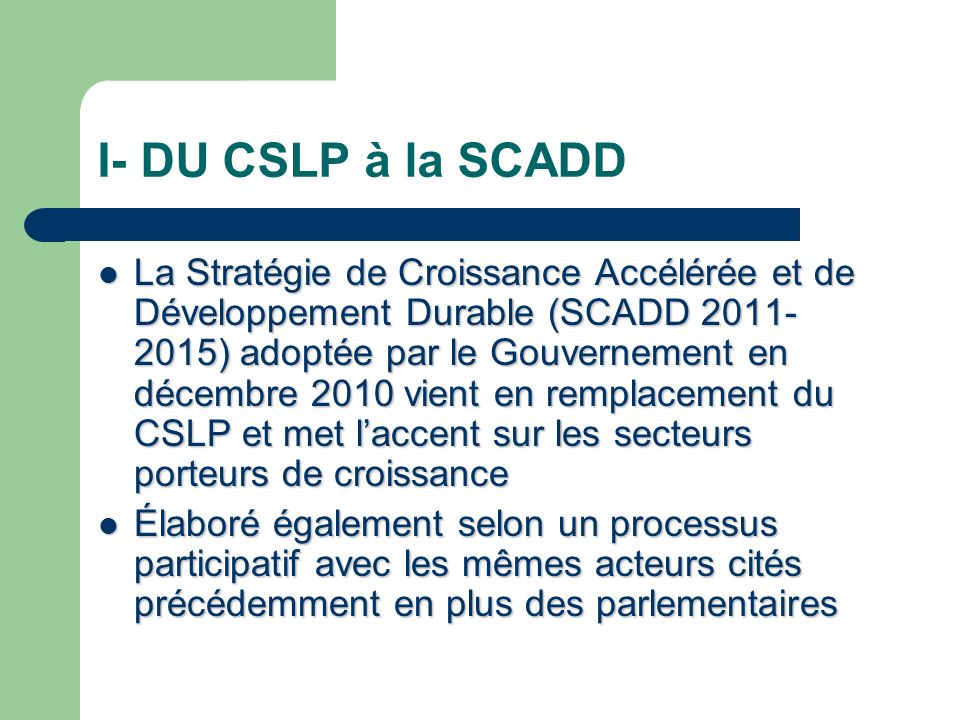 I- DU CSLP à la SCADD La Stratégie de Croissance Accélérée et de Développement Durable (SCADD ) adoptée par le Gouvernement en décembre 2010 vient en remplacement du CSLP et met laccent sur les secteurs porteurs de croissance La Stratégie de Croissance Accélérée et de Développement Durable (SCADD ) adoptée par le Gouvernement en décembre 2010 vient en remplacement du CSLP et met laccent sur les secteurs porteurs de croissance Élaboré également selon un processus participatif avec les mêmes acteurs cités précédemment en plus des parlementaires Élaboré également selon un processus participatif avec les mêmes acteurs cités précédemment en plus des parlementaires