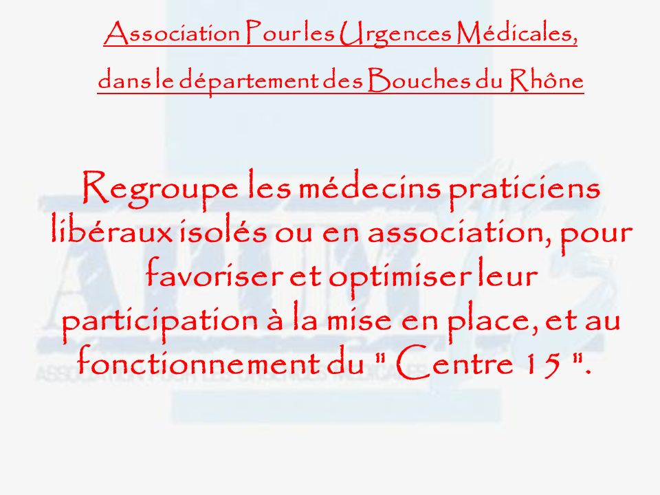 Association Pour les Urgences Médicales, dans le département des Bouches du Rhône Regroupe les médecins praticiens libéraux isolés ou en association, pour favoriser et optimiser leur participation à la mise en place, et au fonctionnement du Centre 15 .