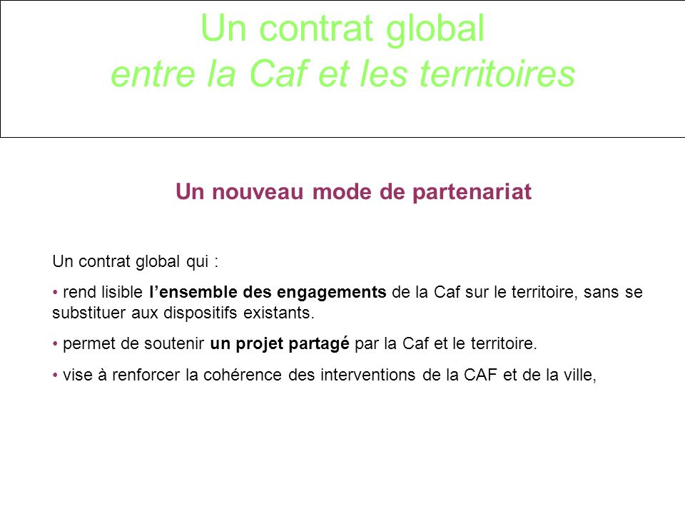 Un contrat global entre la Caf et les territoires Un nouveau mode de partenariat Un contrat global qui : rend lisible lensemble des engagements de la Caf sur le territoire, sans se substituer aux dispositifs existants.