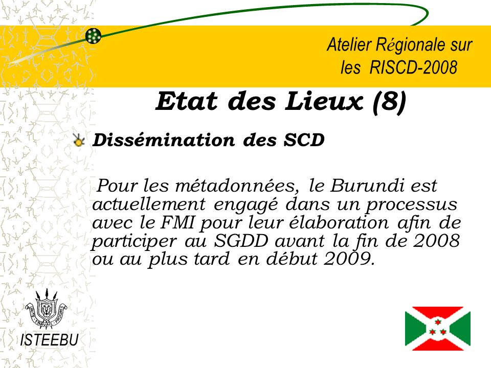 Atelier R é gionale sur les RISCD-2008 Etat des Lieux (8) Dissémination des SCD Pour les métadonnées, le Burundi est actuellement engagé dans un processus avec le FMI pour leur élaboration afin de participer au SGDD avant la fin de 2008 ou au plus tard en début 2009.