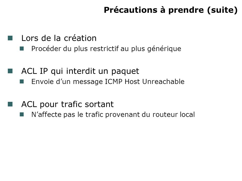 Précautions à prendre (suite) Lors de la création Procéder du plus restrictif au plus générique ACL IP qui interdit un paquet Envoie dun message ICMP Host Unreachable ACL pour trafic sortant Naffecte pas le trafic provenant du routeur local