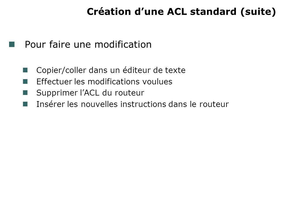 Création dune ACL standard (suite) Pour faire une modification Copier/coller dans un éditeur de texte Effectuer les modifications voulues Supprimer lACL du routeur Insérer les nouvelles instructions dans le routeur