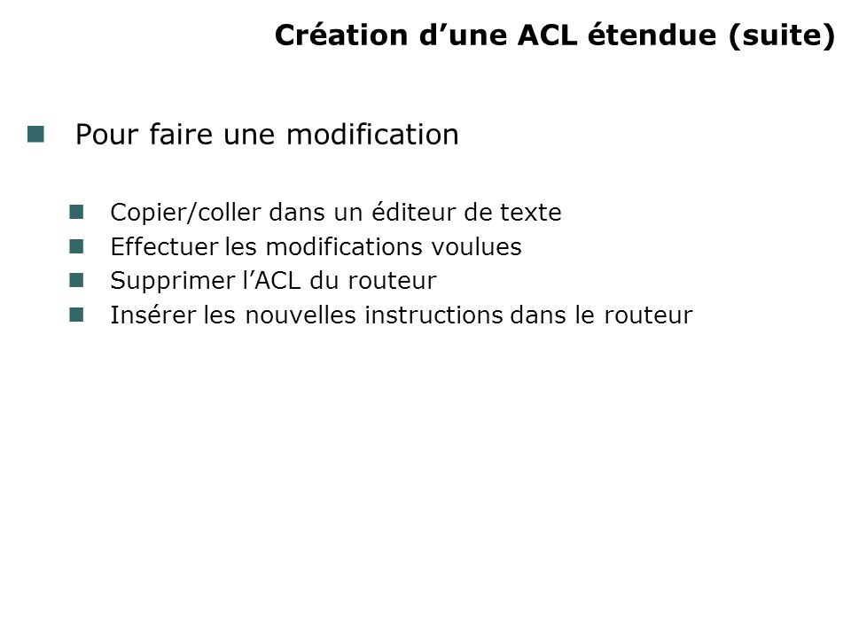 Création dune ACL étendue (suite) Pour faire une modification Copier/coller dans un éditeur de texte Effectuer les modifications voulues Supprimer lACL du routeur Insérer les nouvelles instructions dans le routeur
