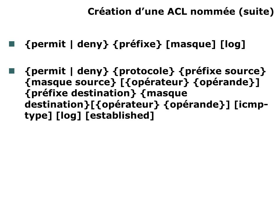Création dune ACL nommée (suite) {permit | deny} {préfixe} [masque] [log] {permit | deny} {protocole} {préfixe source} {masque source} [{opérateur} {opérande}] {préfixe destination} {masque destination}[{opérateur} {opérande}] [icmp- type] [log] [established]