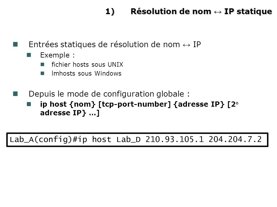 1)Résolution de nom IP statique Entrées statiques de résolution de nom IP Exemple : fichier hosts sous UNIX lmhosts sous Windows Depuis le mode de configuration globale : ip host {nom} [tcp-port-number] {adresse IP} [2° adresse IP} …]