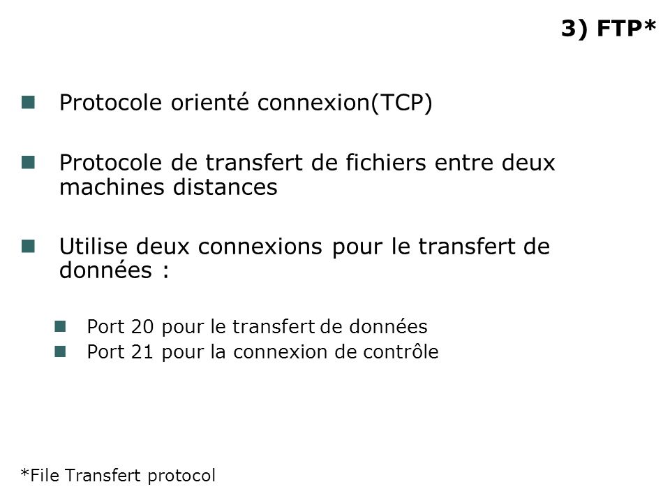 3) FTP* Protocole orienté connexion(TCP) Protocole de transfert de fichiers entre deux machines distances Utilise deux connexions pour le transfert de données : Port 20 pour le transfert de données Port 21 pour la connexion de contrôle *File Transfert protocol
