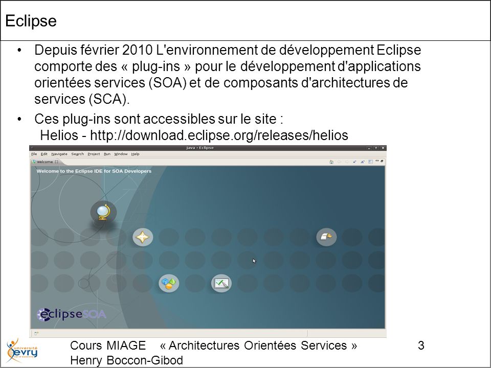 Cours MIAGE « Architectures Orientées Services » Henry Boccon-Gibod 3 Eclipse Depuis février 2010 L environnement de développement Eclipse comporte des « plug-ins » pour le développement d applications orientées services (SOA) et de composants d architectures de services (SCA).
