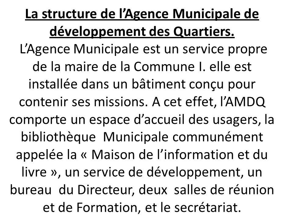 Article 14 : le conseil Communal décide par délibération de la création et du mode de gestion des services et organismes communaux, ainsi par délibération du conseil communal assortiedun Arrêt du Maire, lAgence Municipale de développement des Quartiers a été créée en 2002.