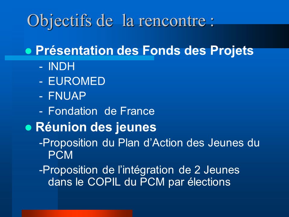 Objectifs de la rencontre : Présentation des Fonds des Projets -INDH -EUROMED -FNUAP -Fondation de France Réunion des jeunes -Proposition du Plan dAction des Jeunes du PCM -Proposition de lintégration de 2 Jeunes dans le COPIL du PCM par élections