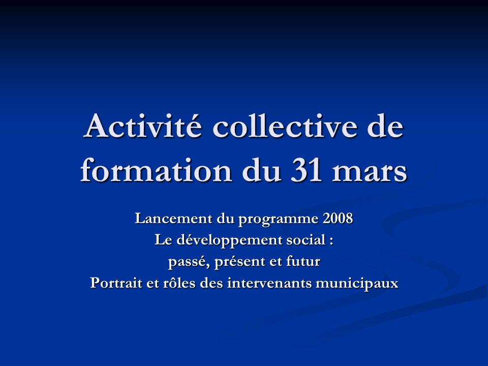 Activité collective de formation du 31 mars Lancement du programme 2008 Le développement social : passé, présent et futur Portrait et rôles des intervenants municipaux